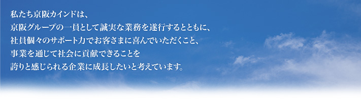 私たち京阪カインドは、京阪電鉄グループの一員として誠実な業務を遂行するとともに、社員個々のサポート力でお客さまに喜んでいただくこと、事業を通じて社会に貢献できることを誇りと感じられる企業に成長したいと考えています。