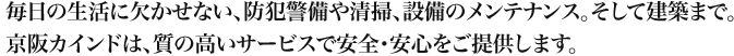 毎日の生活に欠かせない、防犯警備や清掃、設備のメンテナンス。そして建築まで。京阪カインドは、質の高いサービスで安全・安心をご提供します。