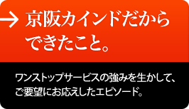 京阪カインドだからできたこと。ワンストップサービスの強みを生かして、ご要望にお応えしたエピソード。