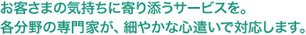 お客さまの気持ちに寄り添うサービスを。各分野の専門家が、細やかな心遣いで対応します。