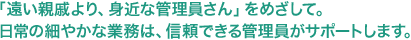 「遠い親戚より、身近な管理員さん」をめざして。日常の細やかな業務は、信頼できる管理員がサポートします。