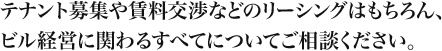 テナント募集や賃料交渉などのリーシングはもちろん、ビル経営に関わるすべてについてご相談ください。